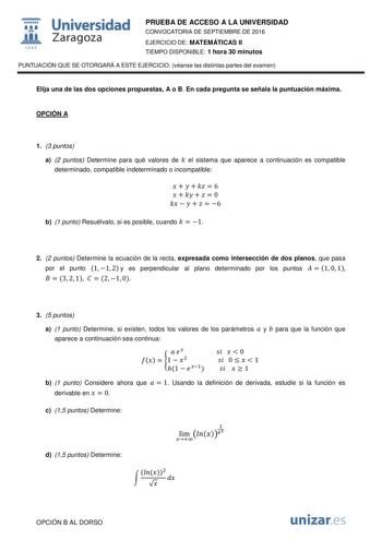  Universidad fil Zaragoza 1S42 PRUEBA DE ACCESO A LA UNIVERSIDAD CONVOCATORIA DE SEPTIEMBRE DE 2016 EJERCICIO DE MATEMÁTICAS II TIEMPO DISPONIBLE 1 hora 30 minutos PUNTUACIÓN QUE SE OTORGARÁ A ESTE EJERCICIO véanse las distintas partes del examen Elija una de las dos opciones propuestas A o B En cada pregunta se señala la puntuación máxima OPCIÓN A 1 3 puntos a 2 puntos Determine para qué valores de  el sistema que aparece a continuación es compatible determinado compatible indeterminado o inco…