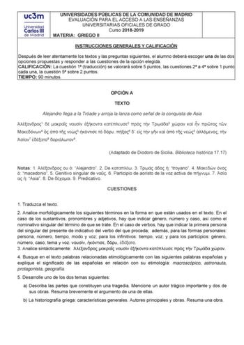 UNIVERSIDADES PÚBLICAS DE LA COMUNIDAD DE MADRID EVALUACIÓN PARA EL ACCESO A LAS ENSEÑANZAS UNIVERSITARIAS OFICIALES DE GRADO Curso 20182019 MATERIA GRIEGO II INSTRUCCIONES GENERALES Y CALIFICACIÓN Después de leer atentamente los textos y las preguntas siguientes el alumno deberá escoger una de las dos opciones propuestas y responder a las cuestiones de la opción elegida CALIFICACIÓN La cuestión 1 traducción se valorará sobre 5 puntos las cuestiones 2 a 4 sobre 1 punto cada una la cuestión 5 so…