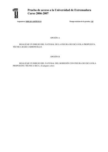 u EX Prueba de acceso a la Universidad de Extremadura Curso 20062007 Asignatura DIBUJO ARTÍSTICO Tiempo máximo de la prueba 3 H OPCIÓN A REALIZAR UN DIBUJO DEL NATURAL DE LA FIGURA DE ESCAYOLA PROPUESTA TÉCNICA BASE CARBONCILLO OPCIÓN B REALIZAR UN DIBUJO DEL NATURAL DEL BODEGÓN CON FIGURA DE ESCAYOLA PROPUESTO TÉCNICA SECA Cualquier color