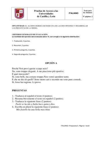 Pruebas de Acceso a las Universidades de Castilla y León ITALIANO Texto para los Alumnos N páginas 2 OPTATIVIDAD EL ALUMNO DEBERÁ ESCOGER UNA DE LAS DOS OPCIONES Y DESARROLLAR LAS PREGUNTAS DE LA MISMA CRITERIOS GENERALES DE EVALUACIÓN La totalidad del ejercicio será evaluada sobre 10 con arreglo a la siguiente distribución 1Traducción 4 puntos 2Resumen 2 puntos 3Primera pregunta 2 puntos 4Segunda pregunta 2 puntos OPCIÓN A Perché Non provi queste scarpe nere No sono troppo eleganti A me piacci…