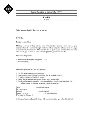 Prova daccés a la Universitat 2010 Llatí II Model 1 Triau una opció de les dues que us oferim OPCIÓ A Les corones militars Militares coronae multae uariae sunt Triumphales coronae sunt aureae quae imperatoribus ob honorem triumphi mittuntur Haec antiquitus e lauru erant Id uulgo dicitur aurum coronarium Obsidionalis est ea quam ii qui liberati obsidione sunt dant ei duci qui liberauit Ciuica corona appellatur quam ciuis ciui dat Qestions obligatries 1 Anlisi sintctica de tot el fragment 3 p 2 T…