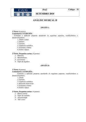 CiUG COMISIÓ INTERUNIIER TARJA DE GALI IA PAU SETEMBRO 2010 ANÁLISE MUSICAL II Código 51 OPCIÓN A 1 Parte 6 puntos Comentario á AUDICIÓN Comenta a audición proposta atendendo ós seguintes aspectos xustificándoos e desenvolvéndoos 1 Título e autor 2 Xénero 3 Textura 4 Tipoloxía melódica 5 Estrutura e forma 6 Estilo e época 2 Parte Preguntas curtas 4 puntos 1 Obertura 2 Minimalismo 3 O leitmotiv 4 Tipos de ligadura OPCIÓN B 1 Parte 6 puntos Comentario á AUDICIÓN Comenta a audición proposta atende…