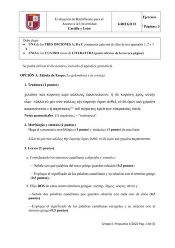 Evaluación de Bachillerato para el Acceso a la Universidad Castilla y León Ejercicio GRIEGO II N Páginas 3 Debe elegir  UNA de las TRES OPCIONES A B o C compuesta cada una de ellas de tres apartados 1 2 y 3 Y  UNO de los CUATRO temas de LITERATURA parte inferior de la tercera página Se podrá utilizar el diccionario incluido el apéndice gramatical OPCIÓN A Fábula de Esopo La golondrina y la corneja 1 Traduzca 4 puntos                             1      Notas gramaticales 1   resistencia 2 Morfol…