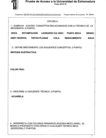 Prueba de Acceso a la Universidad de Extremadura Curso 201415 Asignatura TÉCNICAS DE EXPRESIÓN GRÁFICOPLÁSTICAS Tiempo máximo de la prueba 1h 30min OPCIÓN A 1 SUBRAYA CUATRO CONCEPTOS RELACIONADOS CON LA TÉCNICA DE LA SERIGRAFÍA 1 PUNTO SEDA ESTAMPACIÓN LEONARDO DA VINCI PUNTA SECA GESSO ANDY WARHOL TINTAS PLANAS COLA RENACIMIENTO AGUA 2 DEFINE BREVEMENTE LOS SIGUIENTES CONCEPTOS 1 PUNTO SÍNTESIS SUSTRACTIVA COLORFRIO 3 DESCRIBE LA SIGUIENTE TÉCNICA 1 PUNTO ACUARELA 4 INTERPRETA CON COLORES PRI…