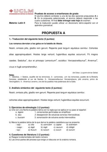 Materia Latín II Pruebas de acceso a enseñanzas de grado El alumno deberá contestar a una de las dos opciones propuestas A o B En la propuesta seleccionada el alumno deberá responder a las cuatro cuestiones Al final debe entregar esta hoja de examen Para la traducción puede utilizar un diccionario latinoespañol con el apéndice gramatical PROPUESTA A 1 Traducción del siguiente texto 5 puntos Los romanos derrotan a los galos en la batalla de Alesia Nostri omissis pilis gladiis rem gerunt Repente …