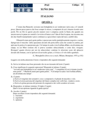 PAU XUÑO 2016 Código 15 ITALIANO OPCIÓN A Cerano due Ranarolo avevano una botteghetta in cui vendevano varie cose e il venerd pesce Questo pesce pareva che fosse sempre lo stesso i compratori di cui  rimasto ricordo sono pochi Per un filo in questo piccolo numero non  compresa anche la Katia che quando era ancora nuova in paese un venerd savvicino al banco con lidea di fare la spesa ma siccome uno dei due fratelli manipolando i pesci continuava a sgocciolarci sopra dal naso cambi idea I Ranarol…