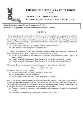 PRUEBAS DE ACCESO A LA UNIVERSIDAD LOE CURSO 2013  2014 CONVOCATORIA MATERIA MATEMATICAS APLICADAS A LAS CC SS 1  Cada alumno debe elegir sólo una de las pruebas A o B  Cada una de las preguntas tiene una puntuación máxima de 25 puntos PRUEBA A 1 Los responsables de los servicios de ambulancias de una comunidad afirman que después de recibir la comunicación tardan como máximo una media de 15 minutos en llegar al lugar del accidente con una desviación típica de 5 minutos Sin embargo para una mue…