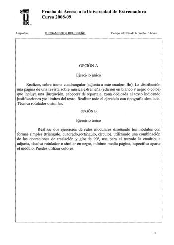 u EX Asignatura Prueba de Acceso a la Universidad de Extremadura Curso 200809 FUNDAMENTOS DEL DISEÑO Tiempo máximo de la prueba 3 horas OPCIÓN A Ejercicio único Realizar sobre trama cuadrangular adjunta a este cuadernillo La distribución una página de una revista sobre música extremeña edición en blanco y negro o color que incluya una ilustración cabecera de reportaje zona dedicada al texto indicando justificaciones yo limites del texto Realizar todo el ejercicio con tipografía simulada Técnica…