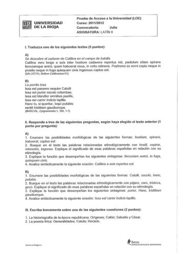 UNIVERSIDAD DE LA RIOJA Prueba de Acceso a la Universidad LOE Curso 201112012 Convocatoria Julio ASIGNATURA LATN 11 l Traduzca uno de los siguientes textos 5 puntos A Se descubre el cadaver de Catilina en el campo de batalla Catilina vero longe a suis inter hostium cadavera repertus est paululum etiam spirans ferociamque animi quam habuerat vivus in voltu retinens Postremo ex omni copia neque in proelio neque in fuga quisquam civis ingenuus captus est SALUSTIO Bellum Calilinarium 61 B La perrit…