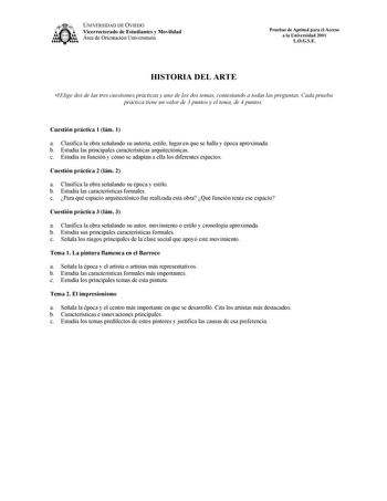 1kA UNIVERSIDAD DE OVIEDO Vicerrectorado de Estudiantes y Movilidad Área de Orientación Universitaria Pruebas de Aptitud para el Acceso a la Universidad 2001 LOGSE HISTORIA DEL ARTE Elige dos de las tres cuestiones prácticas y uno de los dos temas contestando a todas las preguntas Cada prueba práctica tiene un valor de 3 puntos y el tema de 4 puntos Cuestión práctica 1 lám 1 a Clasifica la obra señalando su autoría estilo lugar en que se halla y época aproximada b Estudia las principales caract…