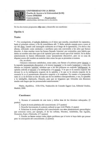 UNIVERSIDAD DE LA RIOJA Prueba de Acceso a la Universidad LOE Curso 20092010 Convocatoria   Septiembre ASIGNATURA HISTORIA DE LA FILOSOFIA De los dos textos propuestos elija uno y desarrolle sus cuestiones Opción A Texto   Por consiguiente el método dialéctico es el único que marcha cancelando los supuestos hasta el principio mismo a fin de consolidarse allí Y dicho método empuja poco a poco al ojo del alma cuando está sumergido realmente en el fango de la ignorancia y lo eleva a las alturas ut…