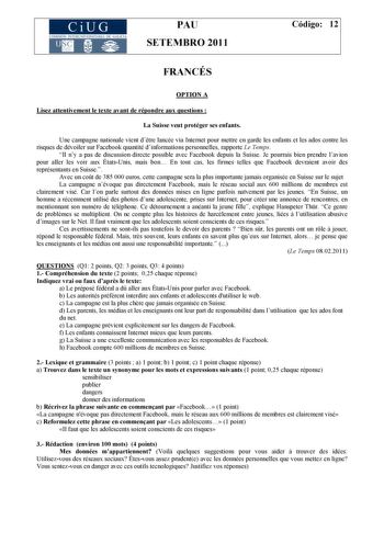 CiUG COMISIÓN INTERUNIVERSITARIA DE GALIC IA PAU SETEMBRO 2011 Código 12 FRANCÉS OPTION A Lisez attentivement le texte avant de répondre aux questions  La Suisse veut protéger ses enfants Une campagne nationale vient dtre lancée via Internet pour mettre en garde les enfants et les ados contre les risques de dévoiler sur Facebook quantité dinformations personnelles rapporte Le Temps Il ny a pas de discussion directe possible avec Facebook depuis la Suisse Je pourrais bien prendre lavion pour all…