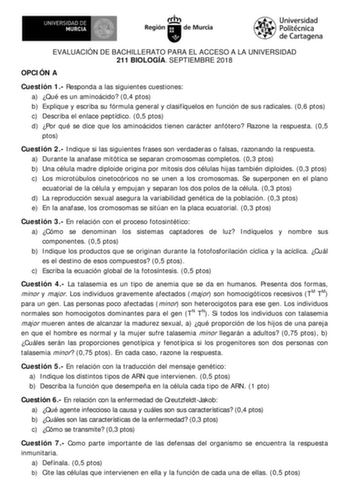 EVALUACIÓN DE BACHILLERATO PARA EL ACCESO A LA UNIVERSIDAD 211 BIOLOGÍA SEPTIEMBRE 2018 OPCI ÓN A Cuestión 1 Responda a las siguientes cuestiones a Qué es un aminoácido 04 ptos b Explique y escriba su fórmula general y clasifíquelos en función de sus radicales 06 ptos c Describa el enlace peptídico 05 ptos d Por qué se dice que los aminoácidos tienen carácter anfótero Razone la respuesta 05 pt os Cuestión 2 I ndique si las siguientes frases son verdaderas o falsas razonando la respuesta a Duran…