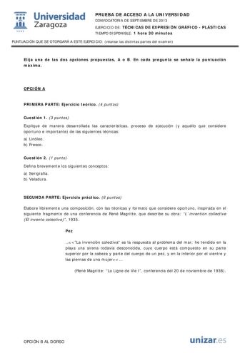  Universidad fil Zaragoza 1542 PRUEBA DE ACCESO A LA UNIVERSIDAD CONVOCATORIA DE SEPTIEMBRE DE 2013 EJERCICIO DE TÉCNICAS DE EXPRESIÓN GRÁFICO  PLÁSTICAS TIEMPO DISPONIBLE 1 hora 30 minutos PUNTUACIÓN QUE SE OTORGARÁ A ESTE EJERCICIO véanse las distintas partes del examen Elija una de las dos opciones propuestas A o B En cada pregunta se señala la puntuación máxima OPCIÓN A PRIMERA PARTE Ejercicio teórico 4 puntos Cuestión 1 3 puntos Explique de manera desarrollada las características proceso d…