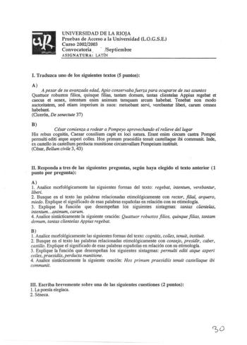 UNIVERSIDAD DE LA RIOJA Pruebas de Acceso a la Universidad LOGSE Curso 20022003 Convocatoria  Septiembre ASIGNATURA LATÍN l Traduzca uno de los siguientes textos 5 puntos A A pesar de su avanzada edad Apio conservaba fuerza para ocuparse de sus asuntos Quattuor robustos filios quinque filias tantam domum tantas clientelas Appius regebat et caecus et senex intentum enim animum tamquam arcum habebat Tenebat non modo auctoritatem sed etiam imperium in suos metuebant servi verebantur liberi carum o…