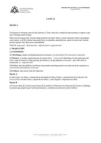 UNIVERSIDAD DE VIEDO  V1cerrectorado de Estudiantes y Empleo OPCIÓN A PRUEBAS DE ACCESO A LA UNIVERSIDAD Curso 20102011 LATÍN II Una laguna se interpone entre los dos ejércitos y César valora las ventajas de atacar primero o esperar a que sea el enemigo quien lo haga Palus erat non magna inter nostrum atque hostium exercitum Hanc si nostri transirent hostes expectabant nostri autem si ab illis initium transeundi fieret ut impeditos adgrederentur parati in armis erant Interim proelio equestri in…