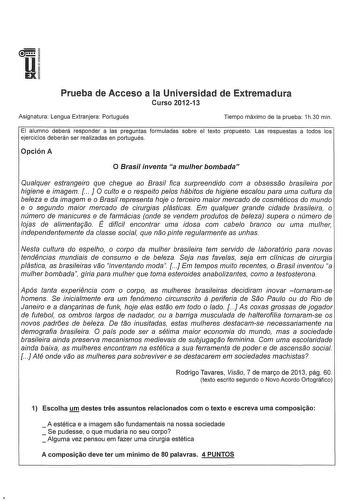 u EX Prueba de Acceso a la Universidad de Extremadura Curso 201213 Asignatura Lengua Extranjera Portugués Tiempo máximo de la prueba 1h30 min El alumno deberá responder a las preguntas formuladas sobre el texto propuesto Las respuestas a todos los ejercicios deberán ser realizadas en portugués Opción A O Brasil inventa a muher bombada Qualquer estrangeiro que chegue ao Brasil fica surpreendido com a obsessao brasileira por higiene e imagem   J O culto e o respeito pelos hábitos de higiene escao…