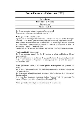 Prova daccés a la Universitat 2005 Selectivitat Histria de la Música Instruccions Model 1A1B Heu de triar un model entre els dos que sofereixen A o B Cadascun dels dos models consta de tres parts a b i c Part a qualificable amb 35 punts Aquesta part és comuna per als dos models i consta duna audició i anlisi duna pea proposada i duna durada aproximadament de vuit minuts que es repetir tres vegades Hom valorar la correcció en lús del llenguatge i la terminologia musical utilitzada així com lordr…