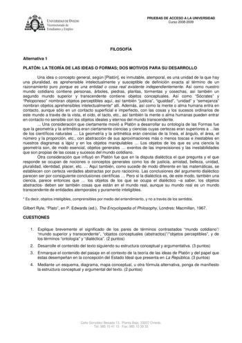 UNIVERSIDAD DE VIEDO  Vicerrectorado de Estudiantes y Empleo PRUEBAS DE ACCESO A LA UNIVERSIDAD Curso 20082009 FILOSOFÍA Alternativa 1 PLATÓN LA TEORÍA DE LAS IDEAS O FORMAS DOS MOTIVOS PARA SU DESARROLLO Una idea o concepto general según Platón es inmutable atemporal es una unidad de la que hay una pluralidad es aprehensible intelectualmente y susceptible de definición exacta al término de un razonamiento puro porque es una entidad o cosa real existente independientemente Así como nuestro mund…