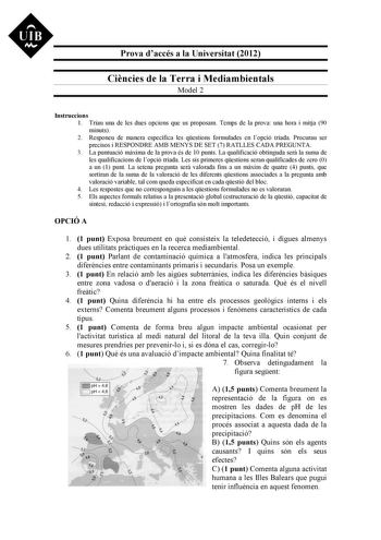 Prova daccés a la Universitat 2012 Cincies de la Terra i Mediambientals Model 2 Instruccions 1 Triau una de les dues opcions que us proposam Temps de la prova una hora i mitja 90 minuts 2 Responeu de manera específica les qestions formulades en lopció triada Procurau ser precisos i RESPONDRE AMB MENYS DE SET 7 RATLLES CADA PREGUNTA 3 La puntuació mxima de la prova és de 10 punts La qualificació obtinguda ser la suma de les qualificacions de lopció triada Les sis primeres qestions seran qualific…