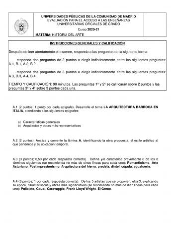 UNIVERSIDADES PÚBLICAS DE LA COMUNIDAD DE MADRID EVALUACIÓN PARA EL ACCESO A LAS ENSEÑANZAS UNIVERSITARIAS OFICIALES DE GRADO Curso 202021 MATERIA HISTORIA DEL ARTE INSTRUCCIONES GENERALES Y CALIFICACIÓN Después de leer atentamente el examen responda a las preguntas de la siguiente forma responda dos preguntas de 2 puntos a elegir indistintamente entre las siguientes preguntas A1 B1 A2 B2 responda dos preguntas de 3 puntos a elegir indistintamente entre las siguientes preguntas A3 B3 A4 B4 TIEM…