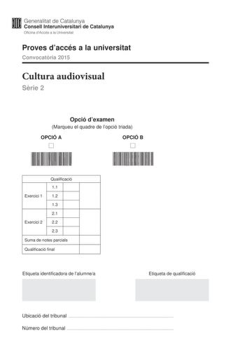 Generalitat de Catalunya Consell lnteruniversitari de Catalunya Oficina dAccés a la Universitat Proves daccés a la universitat Convocatria 2015 Cultura audiovisual Srie 2 Opció dexamen Marqueu el quadre de lopció triada OPCIÓ A D OPCIÓ B D Qualificació 11 Exercici 1 12 13 21 Exercici 2 22 23 Suma de notes parcials Qualificació final Etiqueta identificadora de lalumnea Etiqueta de qualificació Ubicació del tribunal  Número del tribunal  Feu lexercici 1 i escolliu UNA de les dues opcions A o B de…