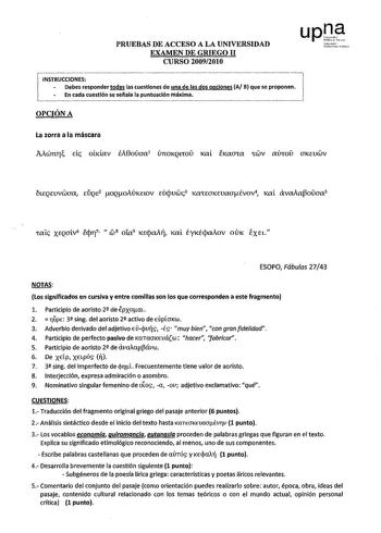 PRUEBAS DE ACCESO A LA UNIVERSIDAD EXAMEN DE GRIEGO 11 CURSO 20092010 INSTRUCCIONES   Debes responder todas las cuestiones de una de las dos opciones A B que se proponen 1  En cada cuestión se señala la puntuación máxima   OPCIÓN A fwto túbruiupoll La zorra a la máscara MwnrI Ele obdav EA0oaa1 únOKQLrO Kat eKaaCa CWV mho UKEUWV btEQEVVWaa EÚQE2 oQoiÚKELOV EUcjuwc3 KaCEUKEVaaévov4 Kal avaia3oaa5 ESOPO Fábulas 2743 NOTAS Los significados en cursiva y entre comillas son los que corresponden a este…