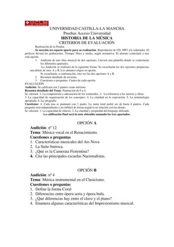 UNIVERSIDAD CASTILLALA MANCHA Pruebas Acceso Universidad HISTORIA DE LA MÚSICA CRITERIOS DE EVALUACIÓN Realización de la Prueba Se necesita un espacio aparte para su realización Reproductor de CD MP3 yu ordenador El profesor llevará las grabaciones Tiempo Hora y media según normativa El alumno contestará a una sola opción 1 Audición de una obra musical de dos opciones Llevará una plantilla donde se contestarán los diferentes apartados La Audición se realizará de la siguiente forma Se escucharán…