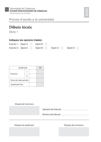 2020 Proves daccés a la universitat Dibuix tcnic Srie 1 Indiqueu les opcions triades Exercici 1 Opció A Opció B Exercici 2 Opció A Opció B Opció C Opció D Qualificació TR 1 Exercicis 2 Suma de notes parcials Qualificació final Etiqueta de lalumnea Ubicació del tribunal  Número del tribunal  Etiqueta de qualificació Etiqueta del correctora 2 La prova consisteix a fer DOS dibuixos Per al primer heu descollir UNA de les dues opcions del dibuix 1 A o B Per al segon heu descollir UNA de les quatre o…