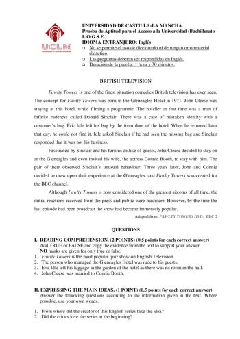 UNIVERSIDAD DE CASTILLALA MANCHA Prueba de Aptitud para el Acceso a la Universidad Bachillerato LOGSE IDIOMA EXTRANJERO Inglés  No se permite el uso de diccionario ni de ningún otro material didáctico  Las preguntas deberán ser respondidas en Inglés  Duración de la prueba 1 hora y 30 minutos BRITISH TELEVISION Fawlty Towers is one of the finest situation comedies British television has ever seen The concept for Fawlty Towers was born in the Gleneagles Hotel in 1971 John Cleese was staying at th…