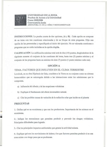 UNIVERSIDAD DE LA RIOJA Pruebas de Acceso a la Universidad Curso 20052006 Convocatoria Junio  ASIGNATURA ce DE LA fIERRA y MEDIOAMBIENTALES INSTRUCCIONES La prueba consta de dos opciones A y B Cada opción se compone de un tema con tres cuestiones relacionadas y de un bloque de siete preguntas Elija una opción de las presentadas y especifiquela al inicio del ejercicio No se valorarán cuestiones o preguntas que no estén incluidas en la opción elegida CALIFICACIÓN La calificación máxima total será…