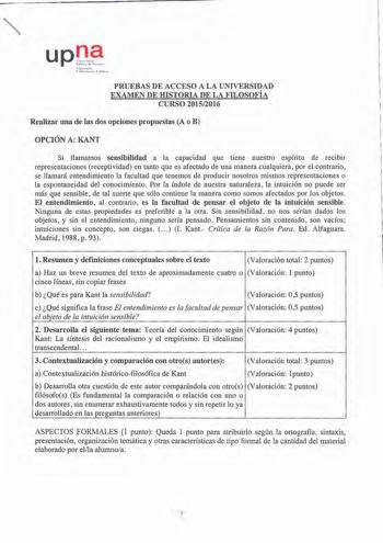 upJ 0 1 f1f nu  l 11ic hrh u11 1 11h h la PRUEBAS DE ACCESO A LA UNIVERSIDAD EXAMEN DE IDSTORIA DE LA FILOSOFÍA CURSO 20152016 Realizar una de las dos opciones propuestas A o B OPCIÓN A KANT Si llamamos sensibilidad a la capacidad que tiene nuestro espíritu de recibir representaciones receptividad en tanto que es afectado de una manera cualquiera por el contrario se llamará entendimiento la facultad que tenemos de producir nosotros mismos representaciones o la espontaneidad del conocimiento Por…