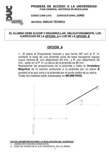 Distrito   Canarias  PRUEBAS DE ACCESO A LA UNIVERSIDAD FASE GENERAL MATERIAS DE MODALIDAD CURSO 20092010 CONVOCATORIA JUNIO MATERIA DIBUJO TÉCNICO EL ALUMNO DEBE ELEGIR Y DESARROLLAR OBLIGATORIAMENTE LOS EJERCICIOS DE LA OPCIÓN A ó LOS DE LA OPCIÓN B OPCIÓN A 1 El plano  Proyectante Vertical y que forma 30 con el P H contiene la base de una pirámide recta de base hexagonal regular cuyos vértices E con alejamiento 60 mm y F con alejamiento 20 mm están en el P H La altura de la pirámide es 80 mm…