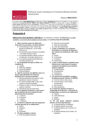 LlJsMil UNIVERSIDAD DE CASTILLA LA MANCHA Pruebas de Acceso a Enseñanzas Universitarias Oficiales de Grado Curso 20112012 Materia BIOLOGÍA  Esta prueba presenta DOS PROPUESTAS DIFERENTES DEBERÁ ELEGIR UNA DE ELLAS COMPLETA Cada propuesta consta de tres bloques de preguntas TODAS SON OBLIGATORIAS El examen se valorará sobre 10 puntos 40 puntos primer bloque tipo TEST consta de 18 preguntas 2 de ellas n 17 y 18 de reserva pero que deben ser contestadas igualmente sólo una de las cuatro opciones e…