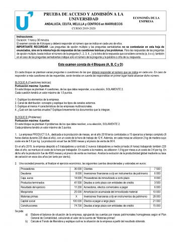 PRUEBA DE ACCESO Y ADMISIÓN A LA UNIVERSIDAD ANDALUCÍA CEUTA MELILLA y CENTROS en MARRUECOS CURSO 20192020 ECONOMÍA DE LA EMPRESA Instrucciones Duración 1 hora y 30 minutos El examen consta de 4 bloques y deberá responder al número que se indica en cada uno de ellos IMPORTANTE RECORDAR Las preguntas de opción múltiple y las preguntas semiabiertas no se contestarán en esta hoja de enunciados sino en la misma hoja de respuestas de las cuestiones teóricas y los problemas Para las respuestas de las…