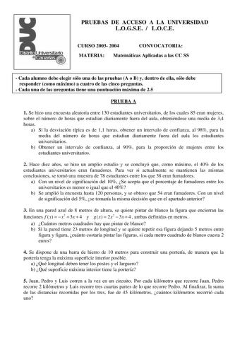 PRUEBAS DE ACCESO A LA UNIVERSIDAD LOGSE  LOCE CURSO 2003 2004 CONVOCATORIA MATERIA Matemáticas Aplicadas a las CC SS  Cada alumno debe elegir sólo una de las pruebas A o B y dentro de ella sólo debe responder como máximo a cuatro de las cinco preguntas  Cada una de las preguntas tiene una puntuación máxima de 25 PRUEBA A 1 Se hizo una encuesta aleatoria entre 130 estudiantes universitarios de los cuales 85 eran mujeres sobre el número de horas que estudian diariamente fuera del aula obteniéndo…