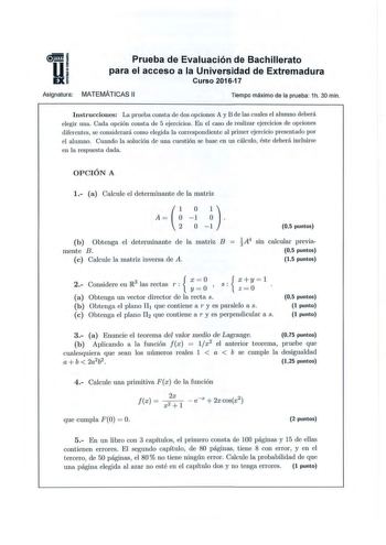 5 1 Ui Prueba de Evaluación de Bachillerato para el acceso a la Universidad de Extremadura Curso 201617 Asígnatura MATEMÁTICAS 11 Tiempo máximo de la prueba 1h 30 min Instrucciones La prueba consta de dos opciones A y B de las cuales el alumno deberá elegir una Cada opción consta de 5 ejercicios En el caso de realizar ejercicios de opciones diferentes se considerará como elegida la correspondiente al primer ejercicio presentado por el alumno Cuando la solución de una ue tión se base en un cálcu…