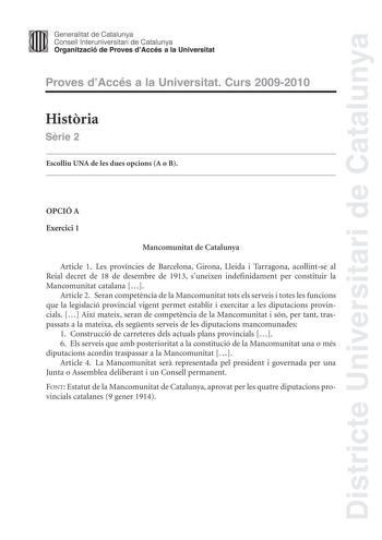 Districte Universitari de Catalunya Generalitat de Catalunya Consell lnteruniversitari de Catalunya Organització de Proves dAccés a la Universitat Proves dAccés a la Universitat Curs 20092010 Histria Srie 2 Escolliu UNA de les dues opcions A o B OPCIÓ A Exercici 1 Mancomunitat de Catalunya Article 1 Les províncies de Barcelona Girona Lleida i Tarragona acollintse al Reial decret de 18 de desembre de 1913 suneixen indefinidament per constituir la Mancomunitat catalana  Article 2 Seran competncia…