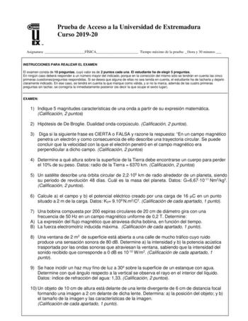 UN Prueba de Acceso a la Universidad de Extremadura Curso 201920 Asignatura FÍSICA Tiempo máximo de la prueba 1hora y 30 minutos  INSTRUCCIONES PARA REALIZAR EL EXAMEN El examen consta de 10 preguntas cuyo valor es de 2 puntos cada una El estudiante ha de elegir 5 preguntas En ningún caso deberá responder a un número mayor del indicado porque en la corrección del mismo sólo se tendrán en cuenta las cinco primeras cuestionespreguntas respondidas Si se desea que alguna de ellas no sea tenida en c…