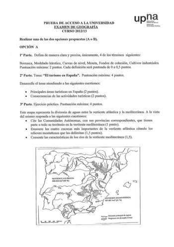 PRUEBA DE ACCESO A LA UNIVERSIDAD EXAMEN DE GEOGRAFÍA CURSO 201213 Realizar una de las dos opciones propuestas A o B OPCIÓN A 1 Parte Defina de manera clara y precisa fuúcamente 4 de los términos siguientes Borrasca Modelado kárstico Curvas de 1úvel Meseta Fondos de cohesión Cultivos industriales Puntuación máxima 2 puntos Cada defúción será puntuada de Oa 05 puntos 2 Parte Tema El turismo en España Puntuación máxima 4 puntos Desarrolle el tema atendiendo a las siguientes cuestiones  Principale…