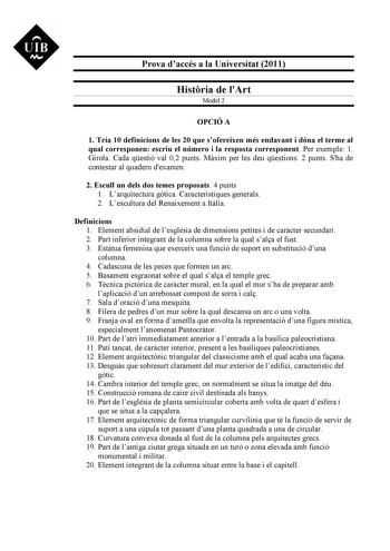 UIB v Prova daccés a la Universitat 2011 Histria de lArt Model 2 OPCIÓ A 1 Tria 10 definicions de les 20 que sofereixen més endavant i dóna el terme al qual corresponen escriu el número i la resposta corresponent Per exemple 1 Girola Cada qestió val 02 punts Mxim per les deu qestions 2 punts Sha de contestar al quadern dexamen 2 Escull un dels dos temes proposats 4 punts 1 Larquitectura gtica Característiques generals 2 Lescultura del Renaixement a Itlia Definicions 1 Element absidial de lesglé…