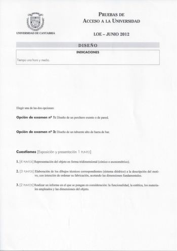 UNIVERSIDAD DE CANTABRIA PRUEBAS DE ACCESO A LA UNIVERSIDAD LOEJUNIO 2012 DISEÑO INDICACIONES Elegir una de las dos opciones Opción de examen n2 1 Diseño de un perchero exento o de pared Opción de examen n2 2 Diseño de un taburete alto de barra de bar Cuestiones Exposición y presentación l PUNTO  l 4 PUNTOS Representación del objeto en forma tridimensional cónico o axonométrico 2 3 PUNTOS Elaboración de los dibujos técnicos correspondientes sistema diédrico a la descripción del motivo con inten…