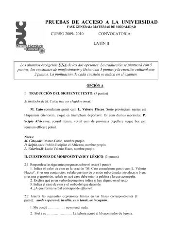 PRUEBAS DE ACCESO A LA UNIVERSIDAD FASE GENERAL MATERIAS DE MODALIDAD CURSO 2009 2010 CONVOCATORIA LATÍN II Los alumnos escogerán UNA de las dos opciones La traducción se puntuará con 5 puntos las cuestiones de morfosintaxis y léxico con 3 puntos y la cuestión cultural con 2 puntos La puntuación de cada cuestión se indica en el examen OPCIÓN A I TRADUCCIÓN DEL SIGUIENTE TEXTO 5 puntos Actividades de M Catón tras ser elegido cónsul M Cato consulatum gessit cum L Valerio Flacco Sorte provinciam n…