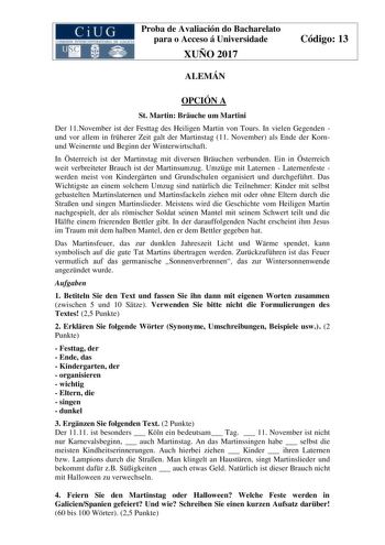 Proba de Avaliación do Bacharelato para o Acceso á Universidade XUÑO 2017 ALEMÁN Código 13 OPCIÓN A St Martin Bruche um Martini Der 11November ist der Festtag des Heiligen Martin von Tours In vielen Gegenden und vor allem in frherer Zeit galt der Martinstag 11 November als Ende der Kornund Weinernte und Beginn der Winterwirtschaft In sterreich ist der Martinstag mit diversen Bruchen verbunden Ein in sterreich weit verbreiteter Brauch ist der Martinsumzug Umzge mit Laternen  Laternenfeste werden…