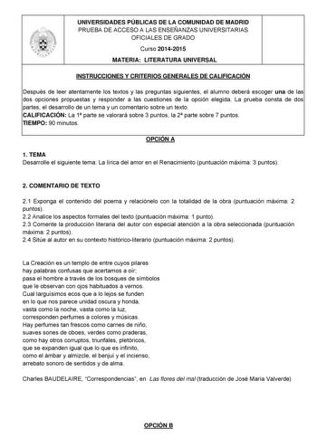 UNIVERSIDADES PÚBLICAS DE LA COMUNIDAD DE MADRID PRUEBA DE ACCESO A LAS ENSEÑANZAS UNIVERSITARIAS OFICIALES DE GRADO Curso 20142015 MATERIA LITERATURA UNIVERSAL INSTRUCCIONES Y CRITERIOS GENERALES DE CALIFICACIÓN Después de leer atentamente los textos y las preguntas siguientes el alumno deberá escoger una de las dos opciones propuestas y responder a las cuestiones de la opción elegida La prueba consta de dos partes el desarrollo de un tema y un comentario sobre un texto CALIFICACIÓN La 1 parte…