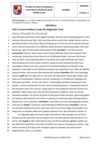 Pruebas de acceso a enseñanzas universitarias oficiales de grado Castilla y León ALEMÁN EJERCICIO N Páginas 5 OPTATIVIDAD EL ALUMNO DEBERÁ ESCOGER UNA DE LAS DOS OPCIONES Y DESARROLLAR LAS PREGUNTAS DE LA MISMA OPCIÓN A Teil I Leseverstehen Lesen Sie folgenden Text DatenSkandal bei Facebook 1 Zwei Milliarden Menschen nutzen tglich Facebook Grnder Mark Zuckerberg gehrt zu den 2 reichsten Menschen der Welt Doch das Unternehmen wird immer wieder kritisiert weil es 3 persnliche Daten nicht schtzt M…