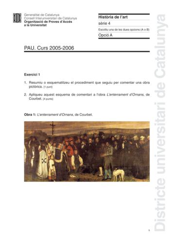 Districte universitari de Catalunya Generalitat de Catalunya Consell Interuniversitari de Catalunya Organització de Proves dAccés a la Universitat PAU Curs 20052006 Histria de lart srie 4 Escolliu una de les dues opcions A o B Opció A Exercici 1 1 Resumiu o esquematitzeu el procediment que seguiu per comentar una obra pictrica 1 punt 2 Apliqueu aquest esquema de comentari a lobra Lenterrament dOrnans de Courbet 4 punts Obra 1 Lenterrament dOrnans de Courbet 1 Exercici 2 Trieu una de les tres ob…