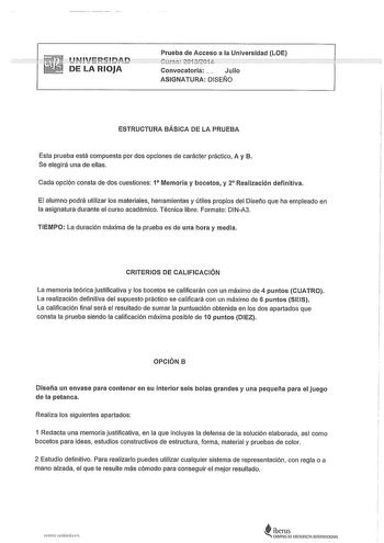 JNffJEnn DE LA RIOJA Prueba de Acceso a la Universidad LOE Convocatoria  Julio ASIGNATURA DISElJO ESTRUCTURA BÁSICA DE LA PRUEBA Esta prueba está compuesta por dos opciones de carácter práctico A y B Se elegirá una de ellas Cada opción consta de dos cuestiones 1 Memoria y bocetos y 2 Realización definitiva El alumno podrá utilizar los materiales herramientas y útiles propios del Diseño que ha empleado en la asignatura durante el curso académico Técnica libre Formato DINA3 TIEMPO La duración máx…