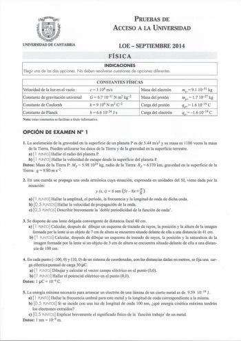 PRUEBAS DE ACCESO A LA UNIVERSIDAD UNIVERSIDAD DE CANTABRIA LOESEPTIEMBRE 2014 FÍSICA INDICACIONES Elegir una de las dos opciones No deben resolverse cuestiones de opciones diferentes CONSTANTES FÍSICAS Velocidad de la luz en el vacío e 3 108 mis Masa del electrón Constante de gravitación universal Constante de Coulomb G  67 1011 N m2 kg2 k  9 109 N m2 c 2 Masa del protón Carga del protón Constante de Planck h  66 1034 J s Carga del electrón Nota estas constantes se facilitan a título informati…