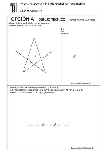 u Prueba de acceso a la Universidad de Extremadura EX CURSO 200506  OPCION A r DIBUJO TECNICO Tiempo máximo 200 horas Dibujar la figura afín de la que se representa sabiendo que el punto afín de O es O Eje de afinidad O Puntuación máxima 125 De una parábola se conoce el vértice V y el foco F  Hallar la directriz y dos puntos de la curva que estén a 30 y 40 mm del foco F Definición de la parábola como lugar geométrico     V  F     Puntuación máxima 125 Hallar la sección producida por el plano P …